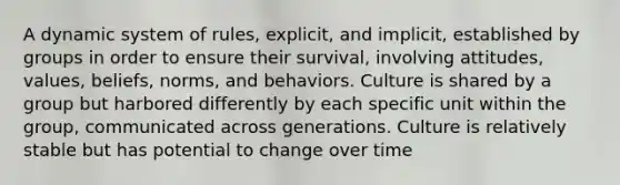 A dynamic system of rules, explicit, and implicit, established by groups in order to ensure their survival, involving attitudes, values, beliefs, norms, and behaviors. Culture is shared by a group but harbored differently by each specific unit within the group, communicated across generations. Culture is relatively stable but has potential to change over time