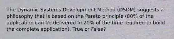 The Dynamic Systems Development Method (DSDM) suggests a philosophy that is based on the Pareto principle (80% of the application can be delivered in 20% of the time required to build the complete application). True or False?