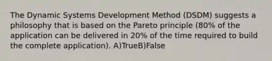 The Dynamic Systems Development Method (DSDM) suggests a philosophy that is based on the Pareto principle (80% of the application can be delivered in 20% of the time required to build the complete application). A)TrueB)False