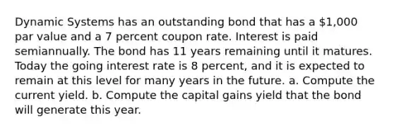 Dynamic Systems has an outstanding bond that has a 1,000 par value and a 7 percent coupon rate. Interest is paid semiannually. The bond has 11 years remaining until it matures. Today the going interest rate is 8 percent, and it is expected to remain at this level for many years in the future. a. Compute the current yield. b. Compute the capital gains yield that the bond will generate this year.