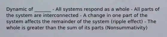 Dynamic of _______ - All systems respond as a whole - All parts of the system are interconnected - A change in one part of the system affects the remainder of the system (ripple effect) - The whole is greater than the sum of its parts (Nonsummativity)