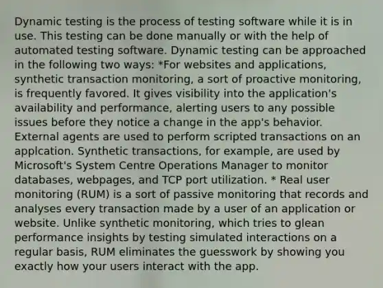 Dynamic testing is the process of testing software while it is in use. This testing can be done manually or with the help of automated testing software. Dynamic testing can be approached in the following two ways: *For websites and applications, synthetic transaction monitoring, a sort of proactive monitoring, is frequently favored. It gives visibility into the application's availability and performance, alerting users to any possible issues before they notice a change in the app's behavior. External agents are used to perform scripted transactions on an applcation. Synthetic transactions, for example, are used by Microsoft's System Centre Operations Manager to monitor databases, webpages, and TCP port utilization. * Real user monitoring (RUM) is a sort of passive monitoring that records and analyses every transaction made by a user of an application or website. Unlike synthetic monitoring, which tries to glean performance insights by testing simulated interactions on a regular basis, RUM eliminates the guesswork by showing you exactly how your users interact with the app.