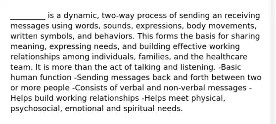 _________ is a dynamic, two-way process of sending an receiving messages using words, sounds, expressions, body movements, written symbols, and behaviors. This forms the basis for sharing meaning, expressing needs, and building effective working relationships among individuals, families, and the healthcare team. It is more than the act of talking and listening. -Basic human function -Sending messages back and forth between two or more people -Consists of verbal and non-verbal messages -Helps build working relationships -Helps meet physical, psychosocial, emotional and spiritual needs.