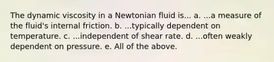 The dynamic viscosity in a Newtonian fluid is... a. ...a measure of the fluid's internal friction. b. ...typically dependent on temperature. c. ...independent of shear rate. d. ...often weakly dependent on pressure. e. All of the above.