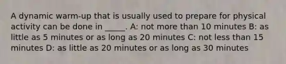 A dynamic warm-up that is usually used to prepare for physical activity can be done in _____. A: not more than 10 minutes B: as little as 5 minutes or as long as 20 minutes C: not less than 15 minutes D: as little as 20 minutes or as long as 30 minutes