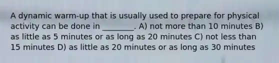 A dynamic warm-up that is usually used to prepare for physical activity can be done in ________. A) not more than 10 minutes B) as little as 5 minutes or as long as 20 minutes C) not less than 15 minutes D) as little as 20 minutes or as long as 30 minutes