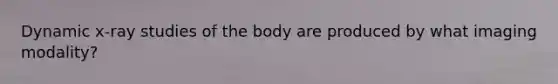 Dynamic x-ray studies of the body are produced by what imaging modality?