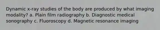 Dynamic x-ray studies of the body are produced by what imaging modality? a. Plain film radiography b. Diagnostic medical sonography c. Fluoroscopy d. Magnetic resonance imaging