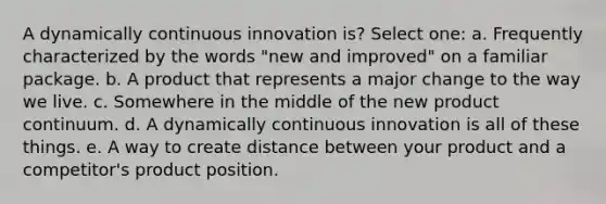 A dynamically continuous innovation is? Select one: a. Frequently characterized by the words "new and improved" on a familiar package. b. A product that represents a major change to the way we live. c. Somewhere in the middle of the new product continuum. d. A dynamically continuous innovation is all of these things. e. A way to create distance between your product and a competitor's product position.