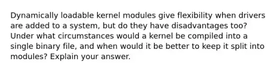 Dynamically loadable kernel modules give flexibility when drivers are added to a system, but do they have disadvantages too? Under what circumstances would a kernel be compiled into a single binary file, and when would it be better to keep it split into modules? Explain your answer.