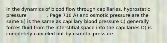 In the dynamics of blood flow through capillaries, hydrostatic pressure ________. Page 718 A) and osmotic pressure are the same B) is the same as capillary blood pressure C) generally forces fluid from the interstitial space into the capillaries D) is completely canceled out by osmotic pressure