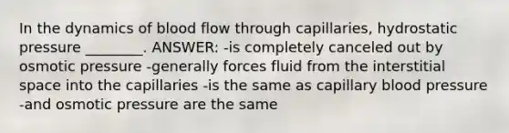 In the dynamics of blood flow through capillaries, hydrostatic pressure ________. ANSWER: -is completely canceled out by osmotic pressure -generally forces fluid from the interstitial space into the capillaries -is the same as capillary blood pressure -and osmotic pressure are the same