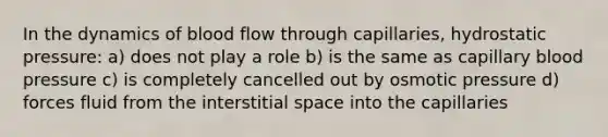 In the dynamics of blood flow through capillaries, hydrostatic pressure: a) does not play a role b) is the same as capillary blood pressure c) is completely cancelled out by osmotic pressure d) forces fluid from the interstitial space into the capillaries