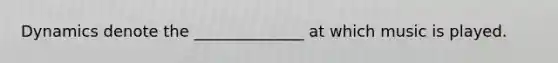 Dynamics denote the ______________ at which music is played.