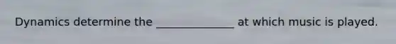 Dynamics determine the ______________ at which music is played.