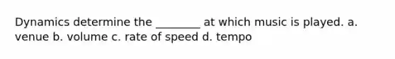 Dynamics determine the ________ at which music is played. a. venue b. volume c. rate of speed d. tempo