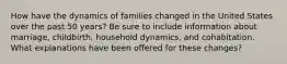 How have the dynamics of families changed in the United States over the past 50 years? Be sure to include information about marriage, childbirth, household dynamics, and cohabitation. What explanations have been offered for these changes?