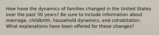 How have the dynamics of families changed in the United States over the past 50 years? Be sure to include information about marriage, childbirth, household dynamics, and cohabitation. What explanations have been offered for these changes?