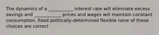 The dynamics of a ___________ interest rate will eliminate excess savings and ____________ prices and wages will maintain constant consumption. fixed politically-determined flexible none of these choices are correct