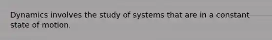 Dynamics involves the study of systems that are in a constant state of motion.