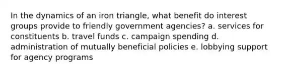 In the dynamics of an iron triangle, what benefit do interest groups provide to friendly government agencies? a. services for constituents b. travel funds c. campaign spending d. administration of mutually beneficial policies e. lobbying support for agency programs