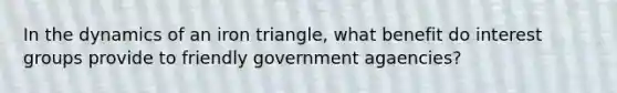 In the dynamics of an iron triangle, what benefit do interest groups provide to friendly government agaencies?