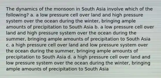 The dynamics of the monsoon in South Asia involve which of the following? a. a low pressure cell over land and high pressure system over the ocean during the winter, bringing ample amounts of precipitation to South Asia b. a low pressure cell over land and high pressure system over the ocean during the summer, bringing ample amounts of precipitation to South Asia c. a high pressure cell over land and low pressure system over the ocean during the summer, bringing ample amounts of precipitation to South Asia d. a high pressure cell over land and low pressure system over the ocean during the winter, bringing ample amounts of precipitation to South Asia