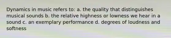 Dynamics in music refers to: a. the quality that distinguishes musical sounds b. the relative highness or lowness we hear in a sound c. an exemplary performance d. degrees of loudness and softness