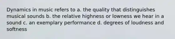 Dynamics in music refers to a. the quality that distinguishes musical sounds b. the relative highness or lowness we hear in a sound c. an exemplary performance d. degrees of loudness and softness