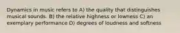 Dynamics in music refers to A) the quality that distinguishes musical sounds. B) the relative highness or lowness C) an exemplary performance D) degrees of loudness and softness