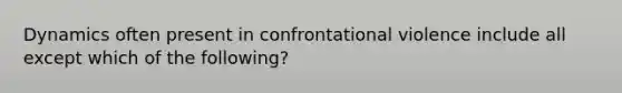 Dynamics often present in confrontational violence include all except which of the following?