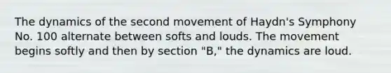 The dynamics of the second movement of Haydn's Symphony No. 100 alternate between softs and louds. The movement begins softly and then by section "B," the dynamics are loud.