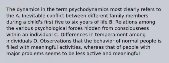 The dynamics in the term psychodynamics most clearly refers to the A. Inevitable conflict between different family members during a child's first five to six years of life B. Relations among the various psychological forces hidden from consciousness within an individual C. Differences in temperament among individuals D. Observations that the behavior of normal people is filled with meaningful activities, whereas that of people with major problems seems to be less active and meaningful