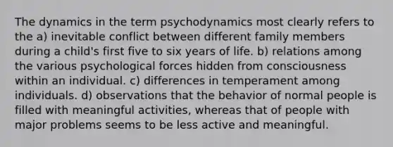 The dynamics in the term psychodynamics most clearly refers to the a) inevitable conflict between different family members during a child's first five to six years of life. b) relations among the various psychological forces hidden from consciousness within an individual. c) differences in temperament among individuals. d) observations that the behavior of normal people is filled with meaningful activities, whereas that of people with major problems seems to be less active and meaningful.