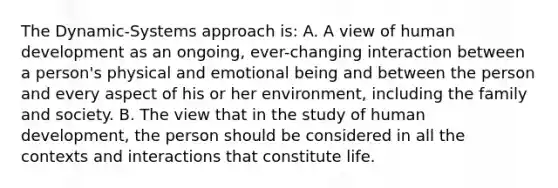 The Dynamic-Systems approach is: A. A view of human development as an ongoing, ever-changing interaction between a person's physical and emotional being and between the person and every aspect of his or her environment, including the family and society. B. The view that in the study of human development, the person should be considered in all the contexts and interactions that constitute life.