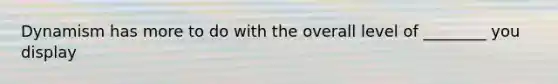 Dynamism has more to do with the overall level of ________ you display