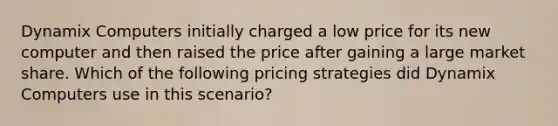 Dynamix Computers initially charged a low price for its new computer and then raised the price after gaining a large market share. Which of the following pricing strategies did Dynamix Computers use in this scenario?