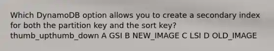 Which DynamoDB option allows you to create a secondary index for both the partition key and the sort key? thumb_upthumb_down A GSI B NEW_IMAGE C LSI D OLD_IMAGE