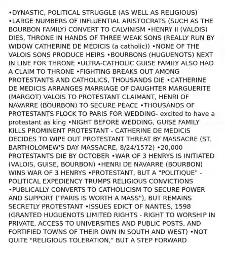 •DYNASTIC, POLITICAL STRUGGLE (AS WELL AS RELIGIOUS) •LARGE NUMBERS OF INFLUENTIAL ARISTOCRATS (SUCH AS THE BOURBON FAMILY) CONVERT TO CALVINISM •HENRY II (VALOIS) DIES, THRONE IN HANDS OF THREE WEAK SONS (REALLY RUN BY WIDOW CATHERINE DE MEDICIS (a catholic)) •NONE OF THE VALOIS SONS PRODUCE HEIRS •BOURBONS (HUGUENOTS) NEXT IN LINE FOR THRONE •ULTRA-CATHOLIC GUISE FAMILY ALSO HAD A CLAIM TO THRONE •FIGHTING BREAKS OUT AMONG PROTESTANTS AND CATHOLICS, THOUSANDS DIE •CATHERINE DE MEDICIS ARRANGES MARRIAGE OF DAUGHTER MARGUERITE (MARGOT) VALOIS TO PROTESTANT CLAIMANT, HENRI OF NAVARRE (BOURBON) TO SECURE PEACE •THOUSANDS OF PROTESTANTS FLOCK TO PARIS FOR WEDDING- excited to have a protestant as king •NIGHT BEFORE WEDDING, GUISE FAMILY KILLS PROMINENT PROTESTANT - CATHERINE DE MEDICIS DECIDES TO WIPE OUT PROTESTANT THREAT BY MASSACRE (ST. BARTHOLOMEW'S DAY MASSACRE, 8/24/1572) •20,000 PROTESTANTS DIE BY OCTOBER •WAR OF 3 HENRYS IS INITIATED (VALOIS, GUISE, BOURBON) •HENRI DE NAVARRE (BOURBON) WINS WAR OF 3 HENRYS •PROTESTANT, BUT A "POLITIQUE" - POLITICAL EXPEDIENCY TRUMPS RELIGIOUS CONVICTIONS •PUBLICALLY CONVERTS TO CATHOLICISM TO SECURE POWER AND SUPPORT ("PARIS IS WORTH A MASS"), BUT REMAINS SECRETLY PROTESTANT •ISSUES EDICT OF NANTES, 1598 (GRANTED HUGUENOTS LIMITED RIGHTS - RIGHT TO WORSHIP IN PRIVATE, ACCESS TO UNIVERSITIES AND PUBLIC POSTS, AND FORTIFIED TOWNS OF THEIR OWN IN SOUTH AND WEST) •NOT QUITE "RELIGIOUS TOLERATION," BUT A STEP FORWARD