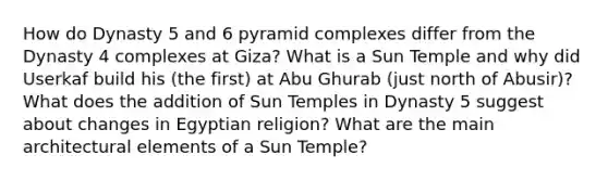 How do Dynasty 5 and 6 pyramid complexes differ from the Dynasty 4 complexes at Giza? What is a Sun Temple and why did Userkaf build his (the first) at Abu Ghurab (just north of Abusir)? What does the addition of Sun Temples in Dynasty 5 suggest about changes in Egyptian religion? What are the main architectural elements of a Sun Temple?