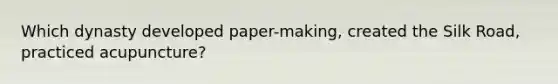 Which dynasty developed paper-making, created the Silk Road, practiced acupuncture?