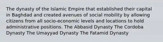 The dynasty of the Islamic Empire that established their capital in Baghdad and created avenues of social mobility by allowing citizens from all socio-economic levels and locations to hold administrative positions. The Abbasid Dynasty The Cordoba Dynasty The Umayyad Dynasty The Fatamid Dynasty