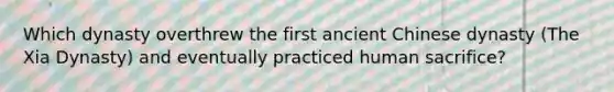 Which dynasty overthrew the first ancient Chinese dynasty (The Xia Dynasty) and eventually practiced human sacrifice?