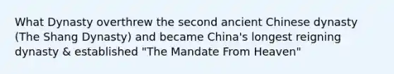 What Dynasty overthrew the second ancient Chinese dynasty (The Shang Dynasty) and became China's longest reigning dynasty & established "The Mandate From Heaven"