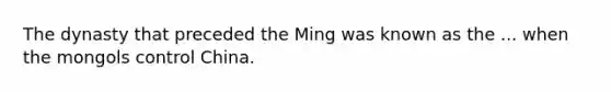 The dynasty that preceded the Ming was known as the ... when the mongols control China.