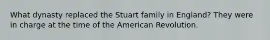 What dynasty replaced the Stuart family in England? They were in charge at the time of the American Revolution.