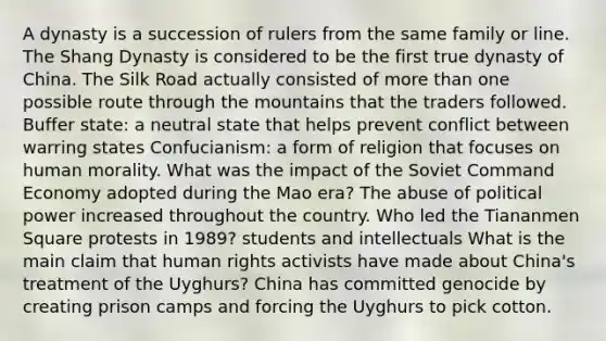 A dynasty is a succession of rulers from the same family or line. The Shang Dynasty is considered to be the first true dynasty of China. The Silk Road actually consisted of more than one possible route through the mountains that the traders followed. Buffer state: a neutral state that helps prevent conflict between warring states Confucianism: a form of religion that focuses on human morality. What was the impact of the Soviet Command Economy adopted during the Mao era? The abuse of political power increased throughout the country. Who led the Tiananmen Square protests in 1989? students and intellectuals What is the main claim that human rights activists have made about China's treatment of the Uyghurs? China has committed genocide by creating prison camps and forcing the Uyghurs to pick cotton.