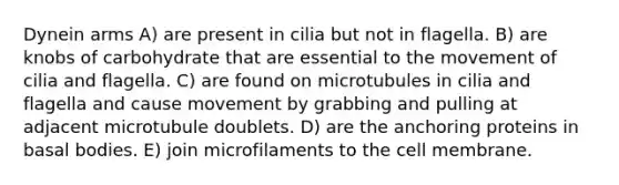 Dynein arms A) are present in cilia but not in flagella. B) are knobs of carbohydrate that are essential to the movement of cilia and flagella. C) are found on microtubules in cilia and flagella and cause movement by grabbing and pulling at adjacent microtubule doublets. D) are the anchoring proteins in basal bodies. E) join microfilaments to the cell membrane.