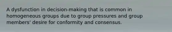 A dysfunction in decision-making that is common in homogeneous groups due to group pressures and group members' desire for conformity and consensus.