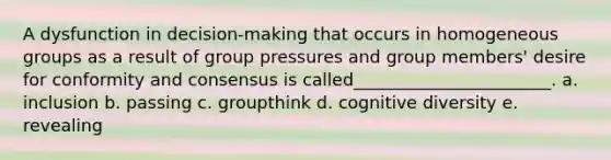 A dysfunction in decision-making that occurs in homogeneous groups as a result of group pressures and group members' desire for conformity and consensus is called_______________________. a. inclusion b. passing c. groupthink d. cognitive diversity e. revealing